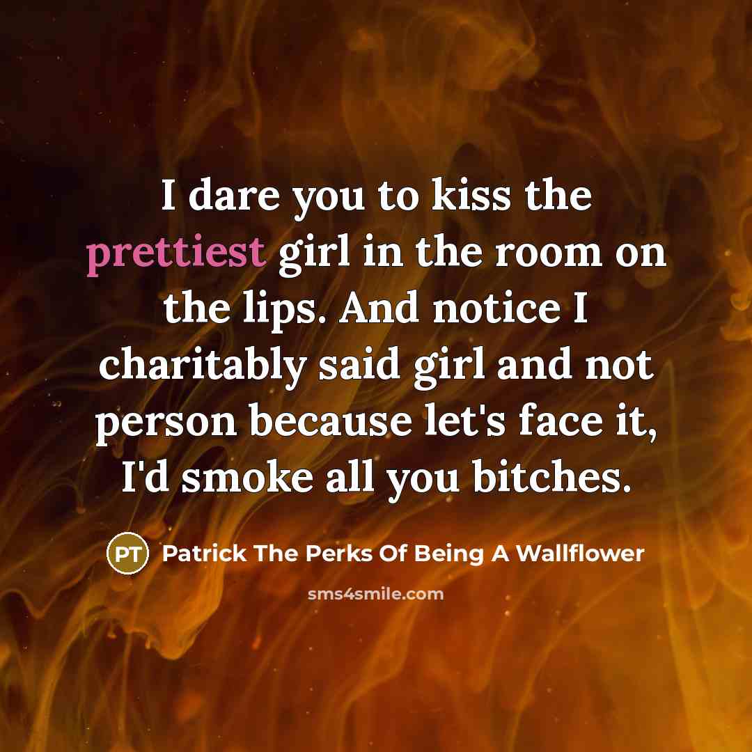 “I dare you to kiss the prettiest girl in the room on the lips. And notice I charitably said girl and not person because let's face it, I'd smoke all you bitches.” quote by Patrick The Perks Of Being A Wallflower