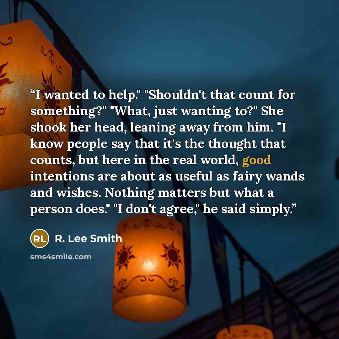 “I wanted to help." "Shouldn't that count for something?" "What, just wanting to?" She shook her head, leaning away from him. "I know people say that it's the thought that counts, but here in the real world, good intentions are about as useful as fairy wands and wishes. Nothing matters but what a…” quote by R. Lee Smith