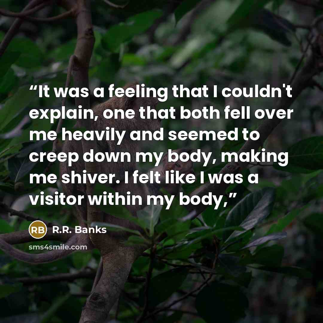 “It was a feeling that I couldn't explain, one that both fell over me heavily and seemed to creep down my body, making me shiver. I felt like I was a visitor within my body,” quote by R.R. Banks