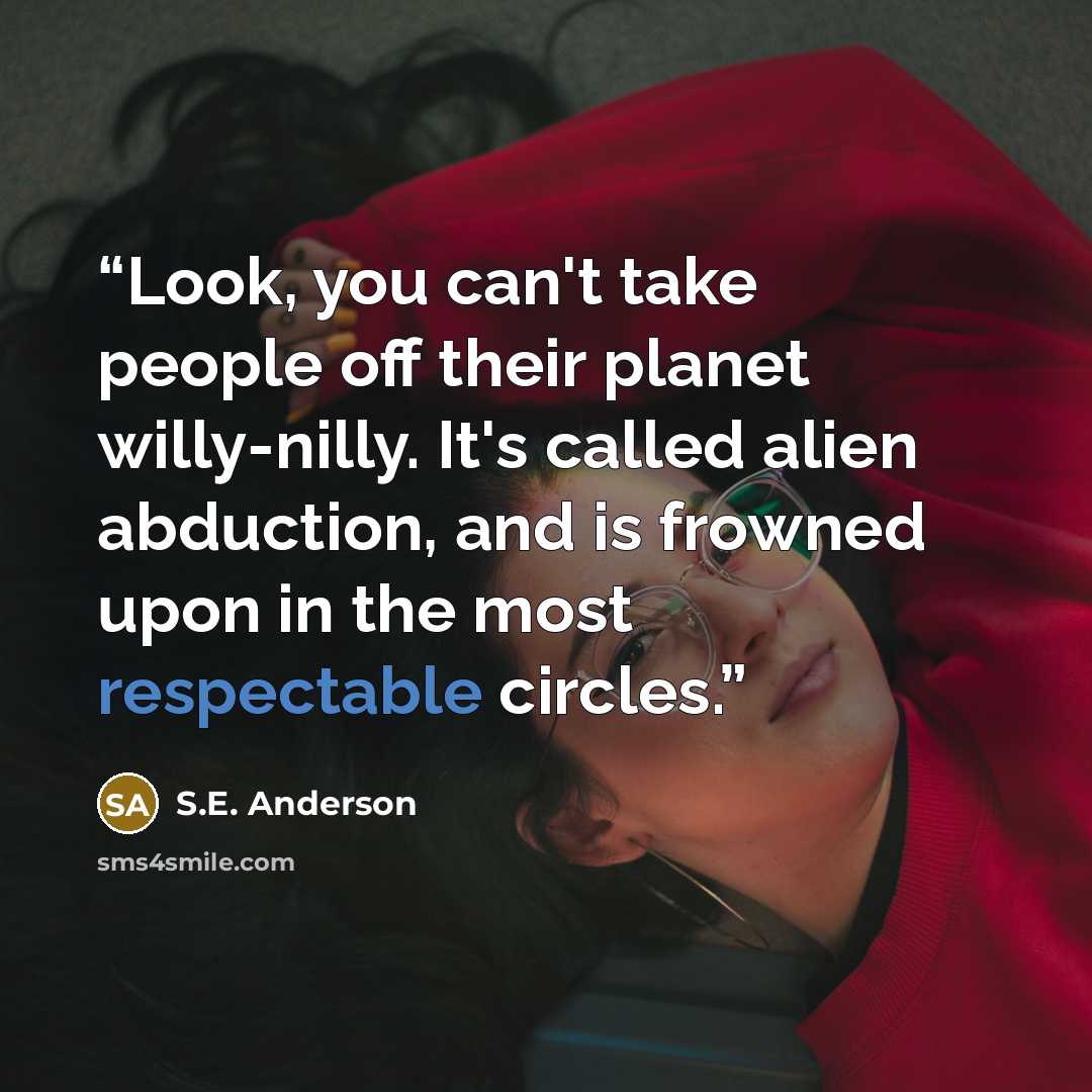 “Look, you can't take people off their planet willy-nilly. It's called alien abduction, and is frowned upon in the most respectable circles.” quote by S.E. Anderson