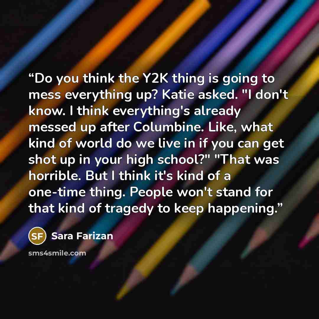 “Do you think the Y2K thing is going to mess everything up? Katie asked. "I don't know. I think everything's already messed up after Columbine. Like, what kind of world do we live in if you can get shot up in your high school?" "That was horrible. But I think it's kind of a one-time thing. People…” quote by Sara Farizan