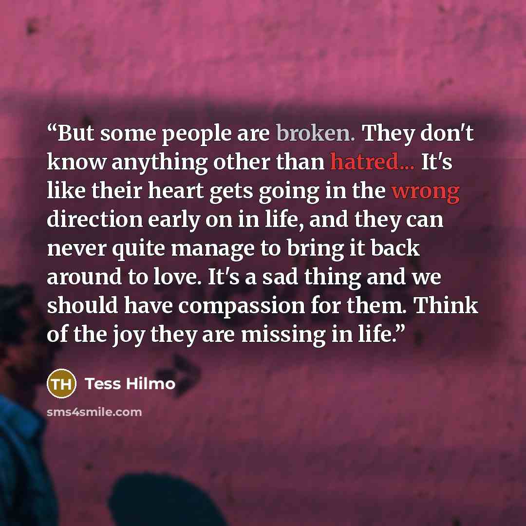 “But some people are broken. They don't know anything other than hatred... It's like their heart gets going in the wrong direction early on in life, and they can never quite manage to bring it back around to love. It's a sad thing and we should have compassion for them. Think of the joy they are…” quote by Tess Hilmo