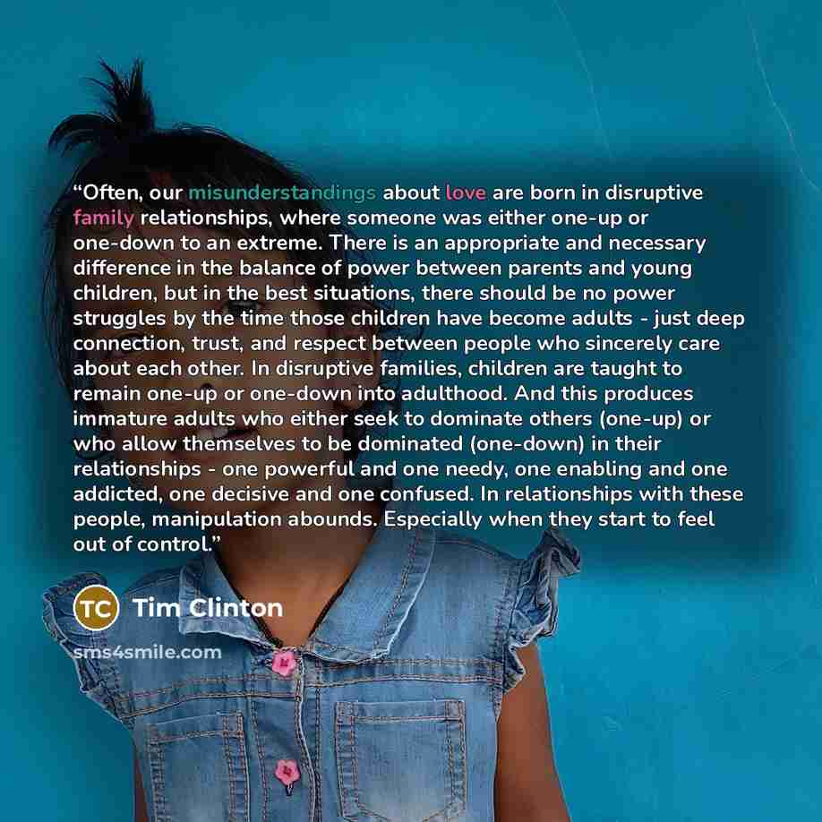 “Often, our misunderstandings about love are born in disruptive family relationships, where someone was either one-up or one-down to an extreme. There is an appropriate and necessary difference in the balance of power between parents and young children, but in the best situations, there should be…” quote by Tim Clinton