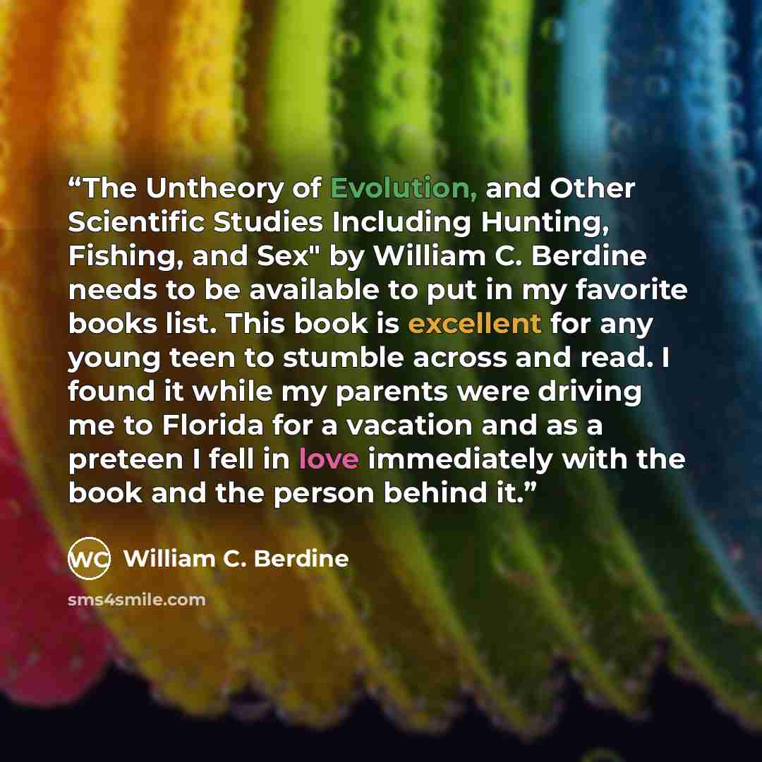 “The Untheory of Evolution, and Other Scientific Studies Including Hunting, Fishing, and Sex" by William C. Berdine needs to be available to put in my favorite books list. This book is excellent for any young teen to stumble across and read. I found it while my parents were driving me to Florida…” quote by William C. Berdine