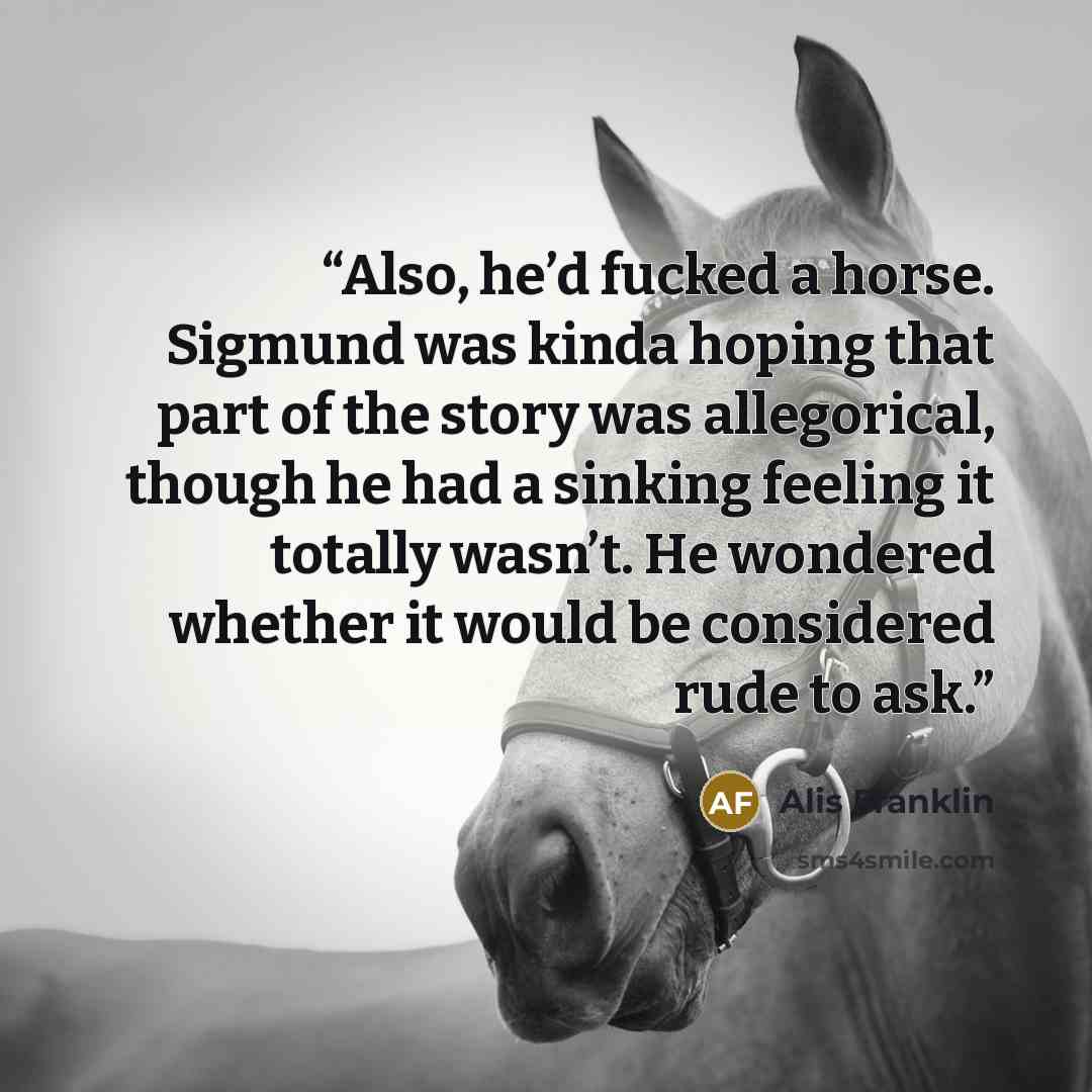 “Also, he’d fucked a horse. Sigmund was kinda hoping that part of the story was allegorical, though he had a sinking feeling it totally wasn’t. He wondered whether it would be considered rude to ask.” quote by Alis Franklin
