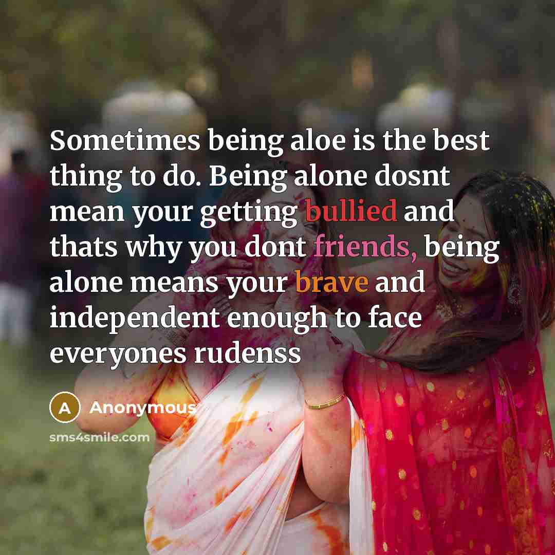 “Sometimes being aloe is the best thing to do. Being alone dosnt mean your getting bullied and thats why you dont friends, being alone means your brave and independent enough to face everyones rudenss” quote by Anonymous