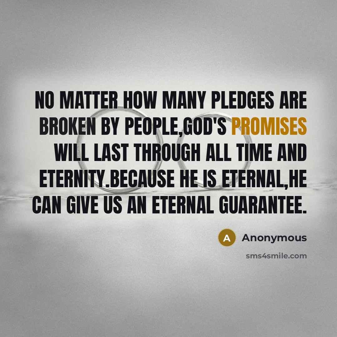 “No matter how many pledges are broken by people,God's promises will last through all time and eternity.Because He is eternal,He can give us an eternal guarantee.” quote by Anonymous