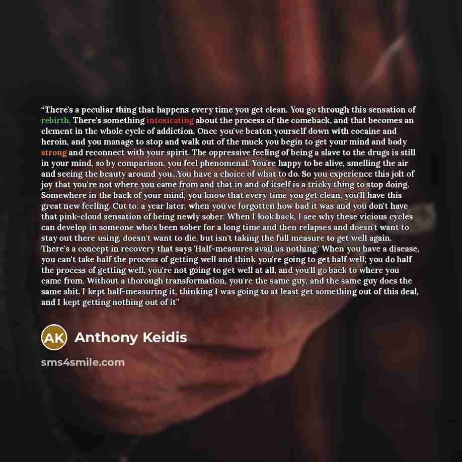 “There's a peculiar thing that happens every time you get clean. You go through this sensation of rebirth. There's something intoxicating about the process of the comeback, and that becomes an element in the whole cycle of addiction. Once you've beaten yourself down with cocaine and heroin, and you…” quote by Anthony Keidis