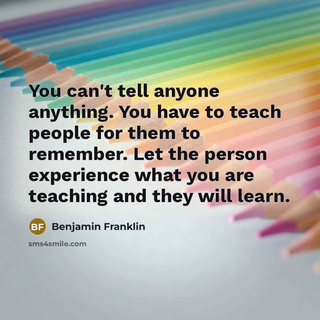 “You can't tell anyone anything. You have to teach people for them to remember. Let the person experience what you are teaching and they will learn.” quote by Benjamin Franklin