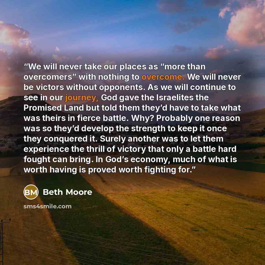 “We will never take our places as “more than overcomers” with nothing to overcome. We will never be victors without opponents. As we will continue to see in our journey, God gave the Israelites the Promised Land but told them they’d have to take what was theirs in fierce battle. Why? Probably one…” quote by Beth Moore