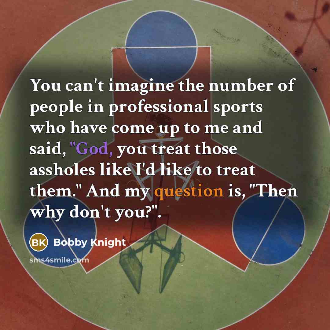 “You can't imagine the number of people in professional sports who have come up to me and said, "God, you treat those assholes like I'd like to treat them." And my question is, "Then why don't you?".” quote by Bobby Knight