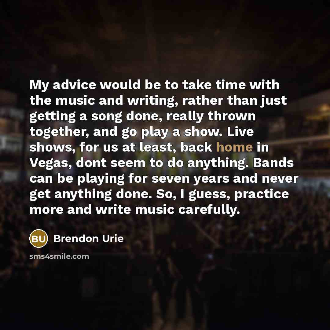 “My advice would be to take time with the music and writing, rather than just getting a song done, really thrown together, and go play a show. Live shows, for us at least, back home in Vegas, dont seem to do anything. Bands can be playing for seven years and never get anything done. So, I guess…” quote by Brendon Urie