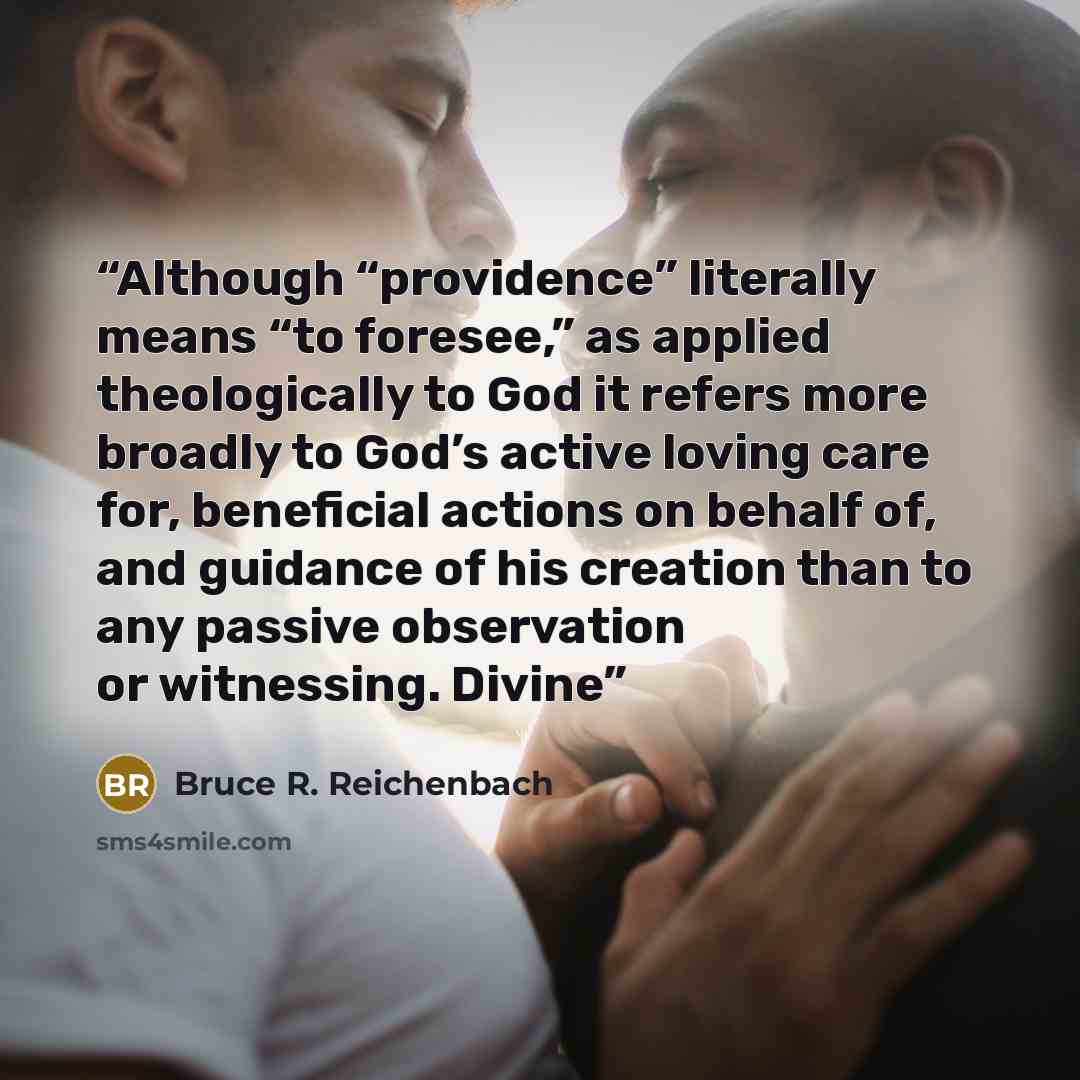 “Although “providence” literally means “to foresee,” as applied theologically to God it refers more broadly to God’s active loving care for, beneficial actions on behalf of, and guidance of his creation than to any passive observation or witnessing. Divine” quote by Bruce R. Reichenbach