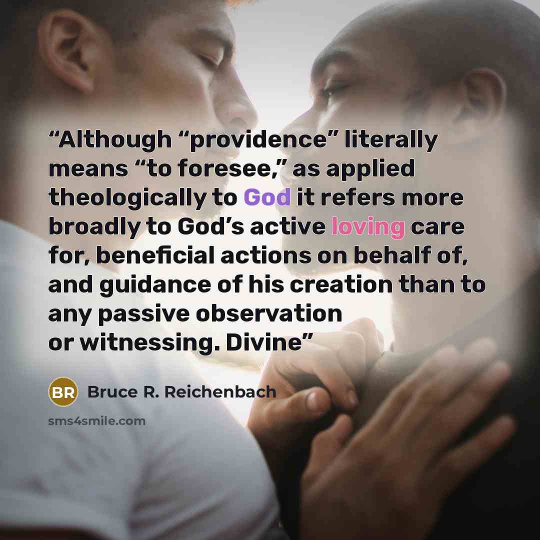“Although “providence” literally means “to foresee,” as applied theologically to God it refers more broadly to God’s active loving care for, beneficial actions on behalf of, and guidance of his creation than to any passive observation or witnessing. Divine” quote by Bruce R. Reichenbach
