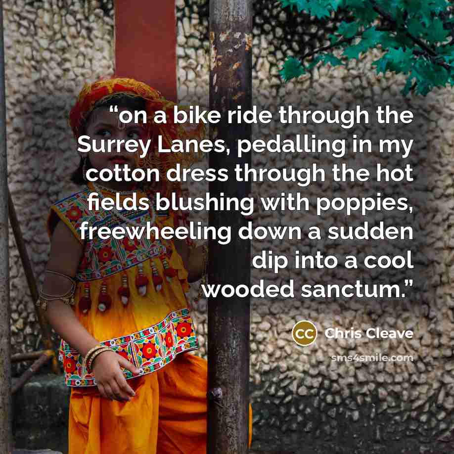 “on a bike ride through the Surrey Lanes, pedalling in my cotton dress through the hot fields blushing with poppies, freewheeling down a sudden dip into a cool wooded sanctum.” quote by Chris Cleave