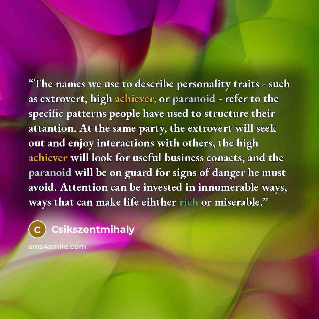 “The names we use to describe personality traits - such as extrovert, high achiever, or paranoid - refer to the specific patterns people have used to structure their attantion. At the same party, the extrovert will seek out and enjoy interactions with others, the high achiever will look for useful…” quote by Csikszentmihaly