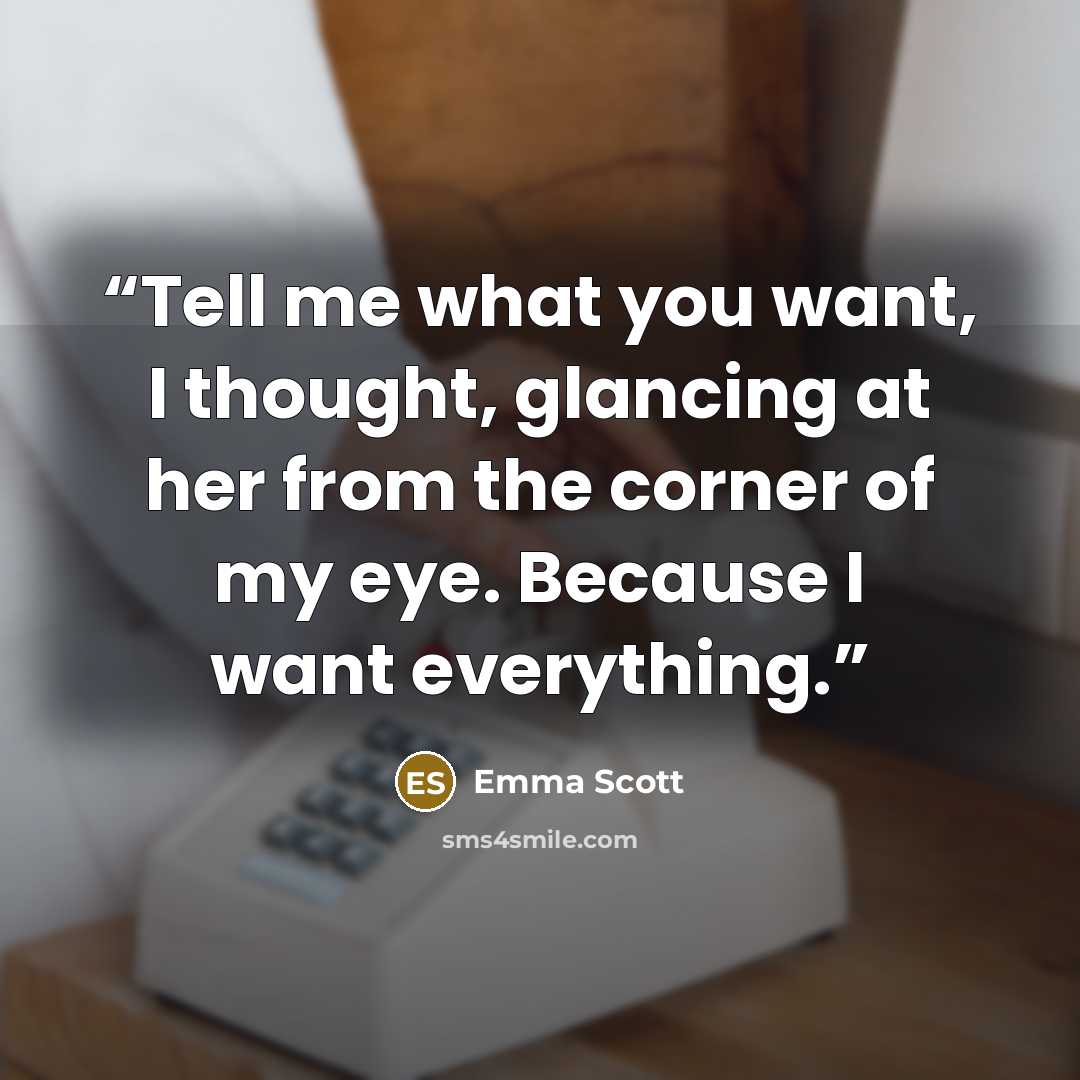 “Tell me what you want, I thought, glancing at her from the corner of my eye. Because I want everything.” quote by Emma Scott