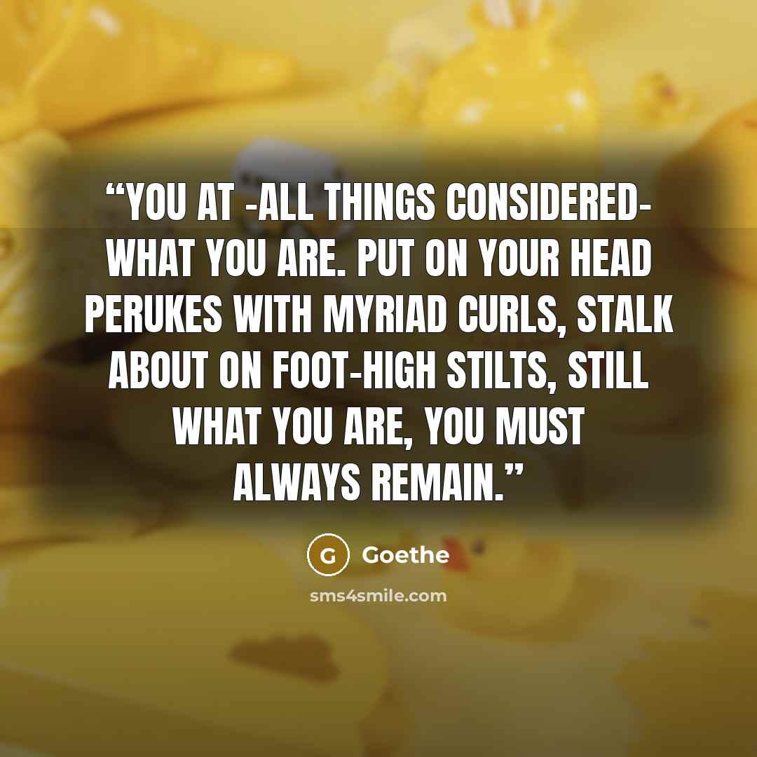 “You at -all things considered- what you are. Put on your head perukes with myriad curls, stalk about on foot-high stilts, still what you are, you must always remain.” quote by Goethe