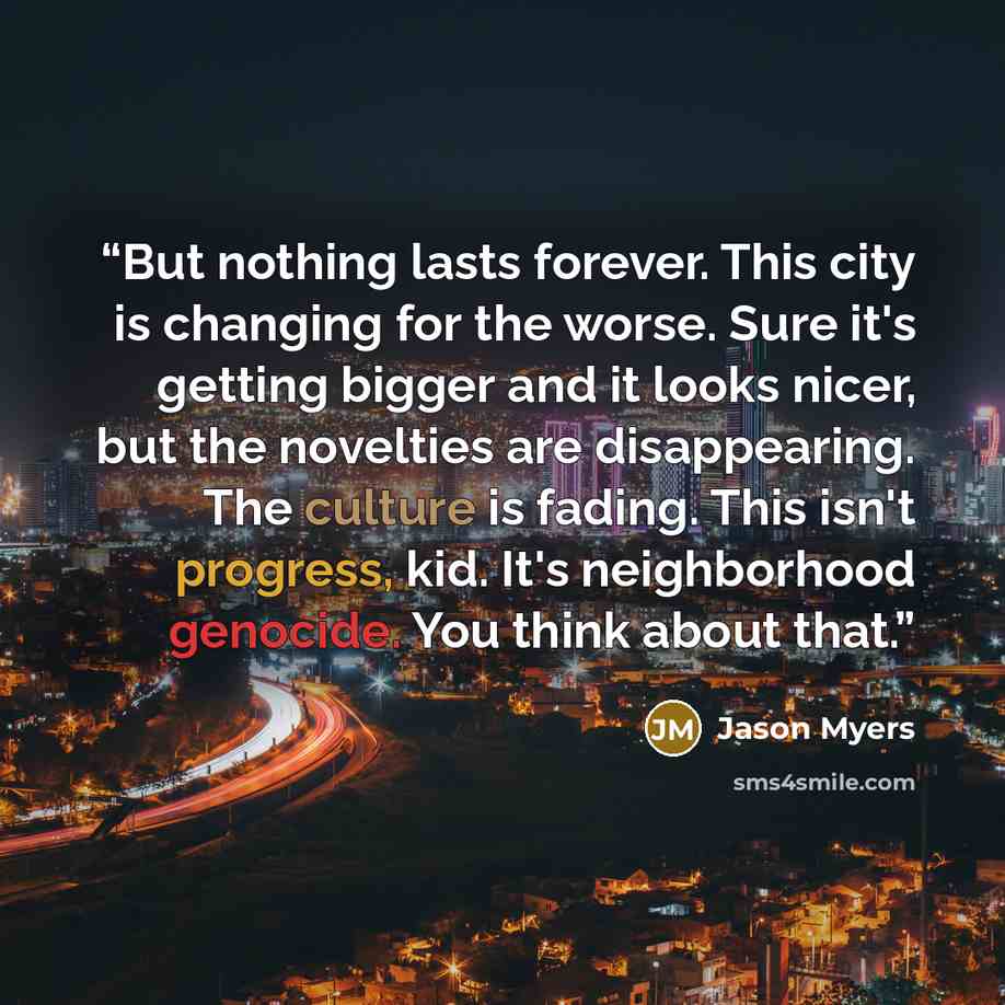 “But nothing lasts forever. This city is changing for the worse. Sure it's getting bigger and it looks nicer, but the novelties are disappearing. The culture is fading. This isn't progress, kid. It's neighborhood genocide. You think about that.” quote by Jason Myers