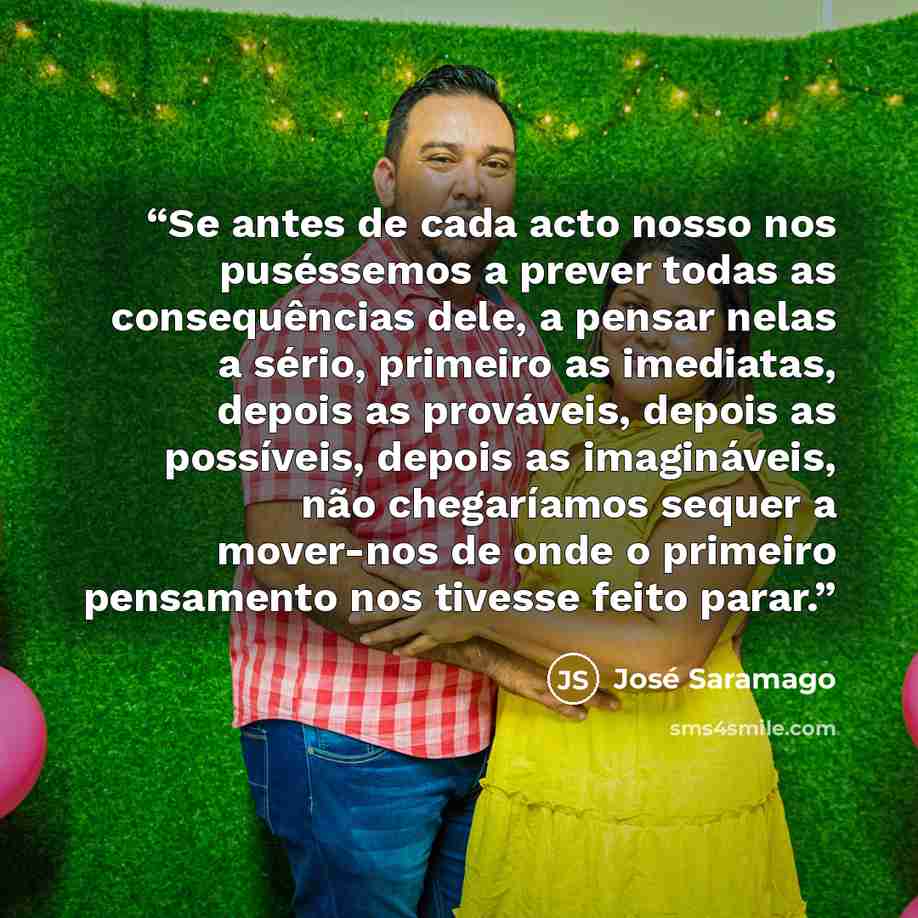 “Se antes de cada acto nosso nos puséssemos a prever todas as consequências dele, a pensar nelas a sério, primeiro as imediatas, depois as prováveis, depois as possíveis, depois as imagináveis, não chegaríamos sequer a mover-nos de onde o primeiro pensamento nos tivesse feito parar.” quote by José Saramago