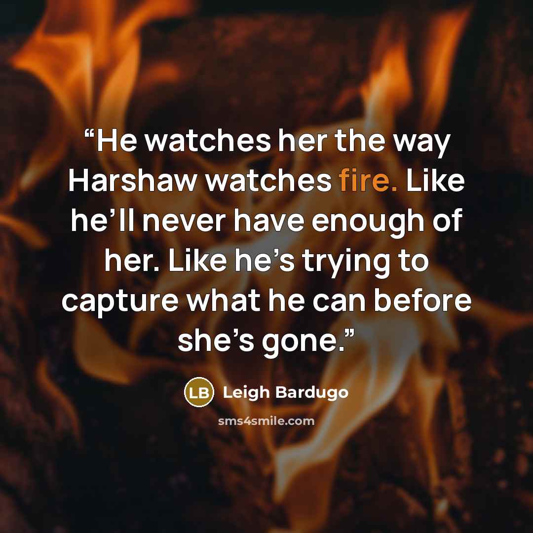 “He watches her the way Harshaw watches fire. Like he’ll never have enough of her. Like he’s trying to capture what he can before she’s gone.” quote by Leigh Bardugo