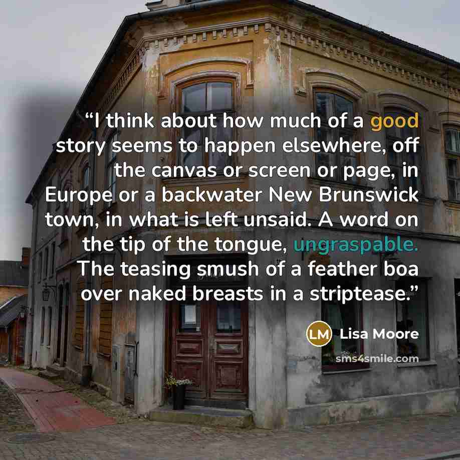 “I think about how much of a good story seems to happen elsewhere, off the canvas or screen or page, in Europe or a backwater New Brunswick town, in what is left unsaid. A word on the tip of the tongue, ungraspable. The teasing smush of a feather boa over naked breasts in a striptease.” quote by Lisa Moore