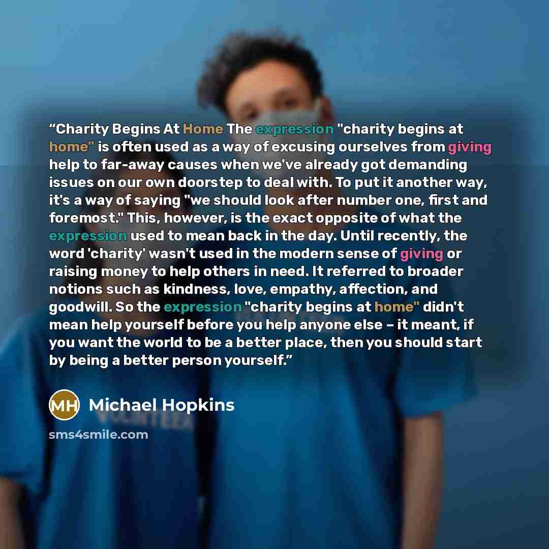 “Charity Begins At Home The expression "charity begins at home" is often used as a way of excusing ourselves from giving help to far-away causes when we've already got demanding issues on our own doorstep to deal with. To put it another way, it's a way of saying "we should look after number one…” quote by Michael Hopkins