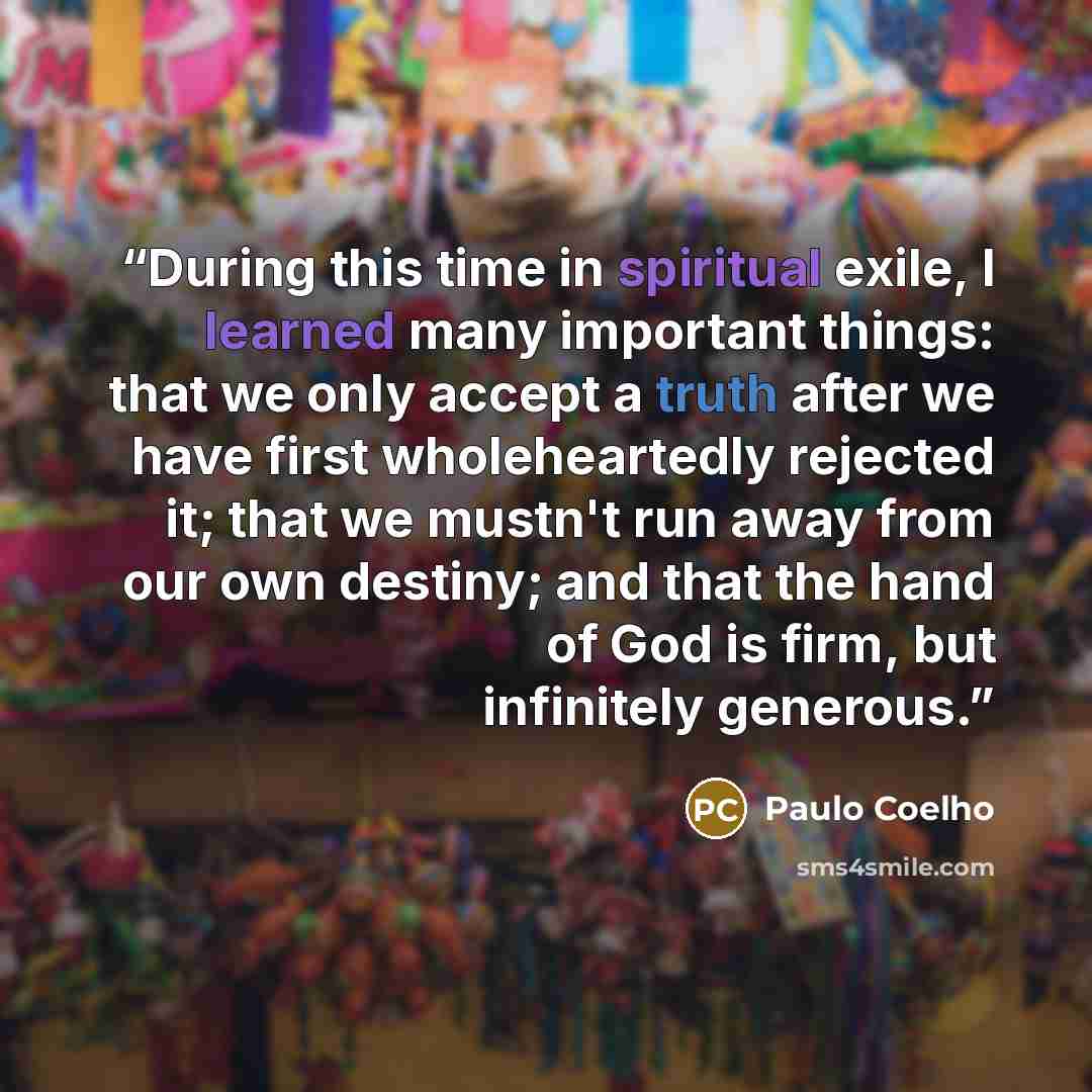 “During this time in spiritual exile, I learned many important things: that we only accept a truth after we have first wholeheartedly rejected it; that we mustn't run away from our own destiny; and that the hand of God is firm, but infinitely generous.” quote by Paulo Coelho