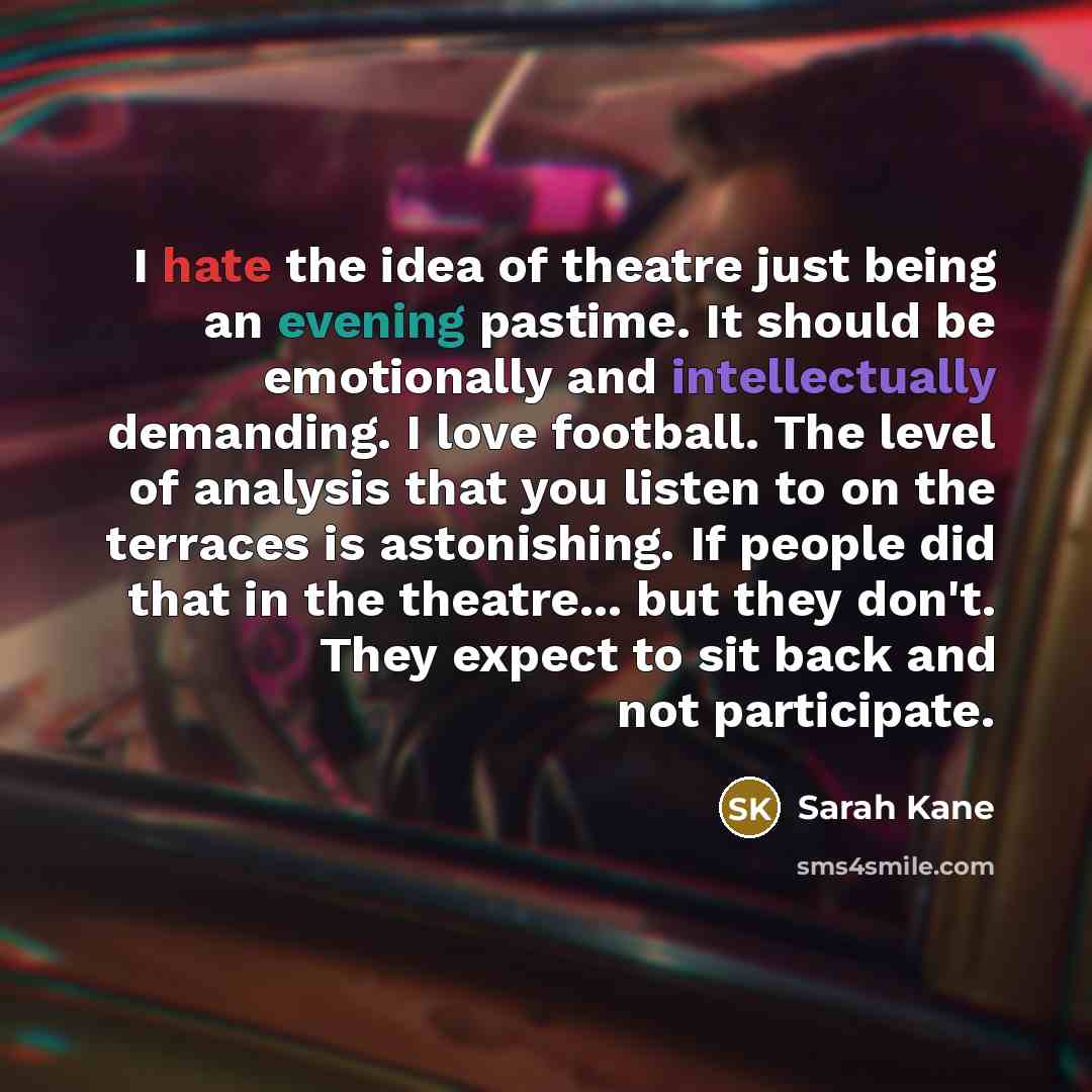 “I hate the idea of theatre just being an evening pastime. It should be emotionally and intellectually demanding. I love football. The level of analysis that you listen to on the terraces is astonishing. If people did that in the theatre... but they don't. They expect to sit back and not participate.” quote by Sarah Kane