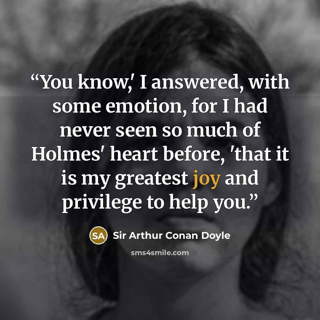 “You know,' I answered, with some emotion, for I had never seen so much of Holmes' heart before, 'that it is my greatest joy and privilege to help you.” quote by Sir Arthur Conan Doyle