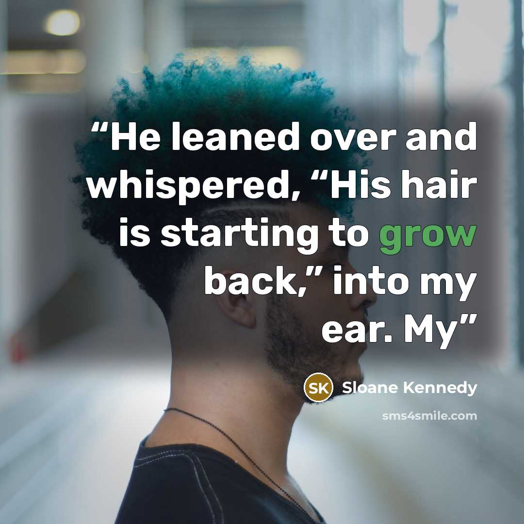 “He leaned over and whispered, “His hair is starting to grow back,” into my ear. My” quote by Sloane Kennedy