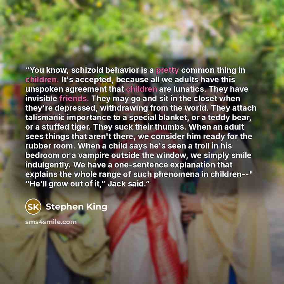 “You know, schizoid behavior is a pretty common thing in children. It's accepted, because all we adults have this unspoken agreement that children are lunatics. They have invisible friends. They may go and sit in the closet when they're depressed, withdrawing from the world. They attach talismanic…” quote by Stephen King