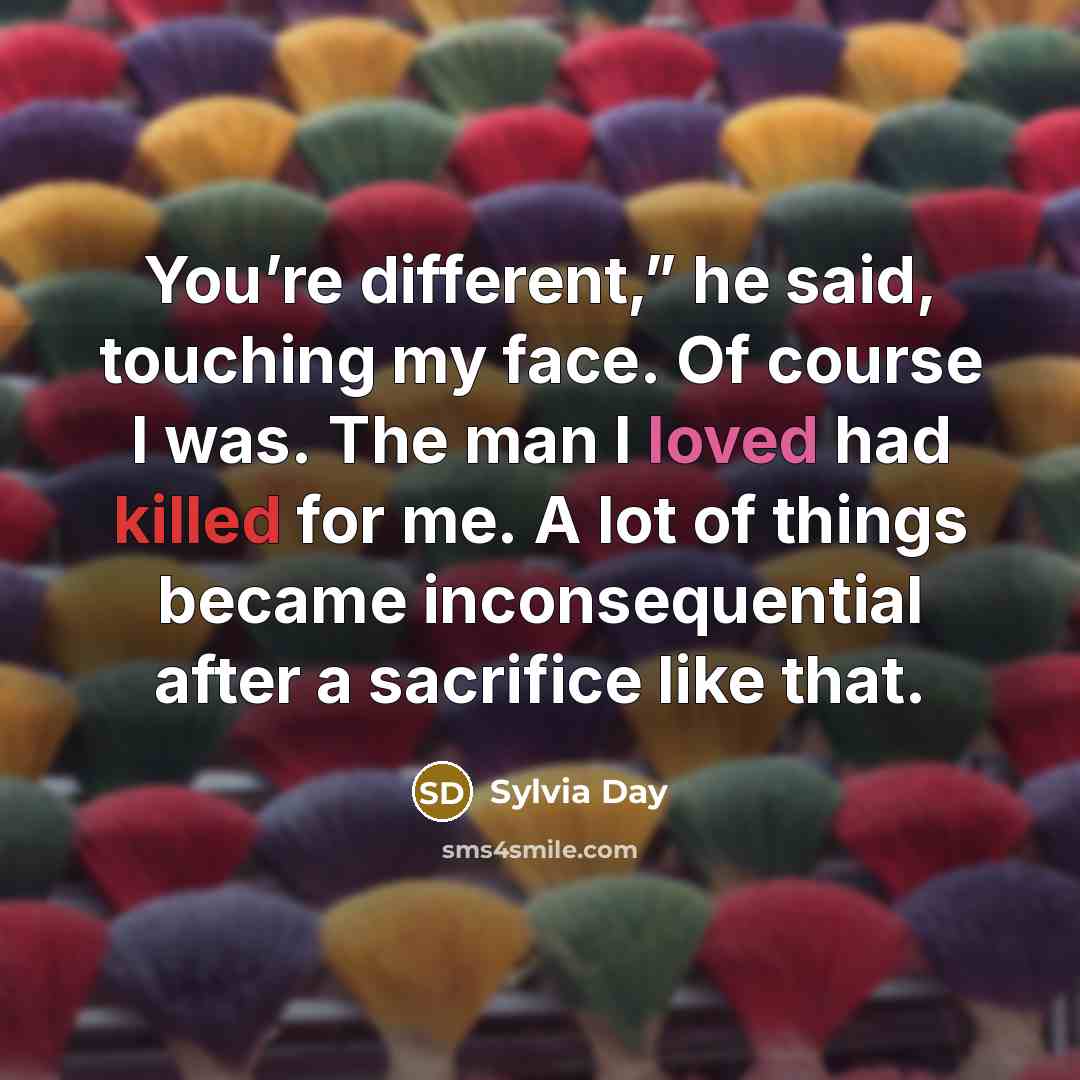 “You’re different,” he said, touching my face. Of course I was. The man I loved had killed for me. A lot of things became inconsequential after a sacrifice like that.” quote by Sylvia Day