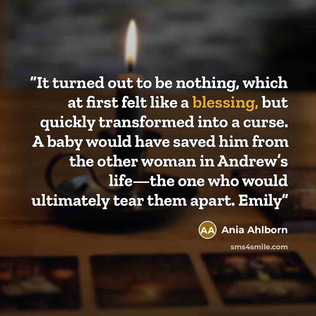 “It turned out to be nothing, which at first felt like a blessing, but quickly transformed into a curse. A baby would have saved him from the other woman in Andrew’s life—the one who would ultimately tear them apart. Emily” quote by Ania Ahlborn
