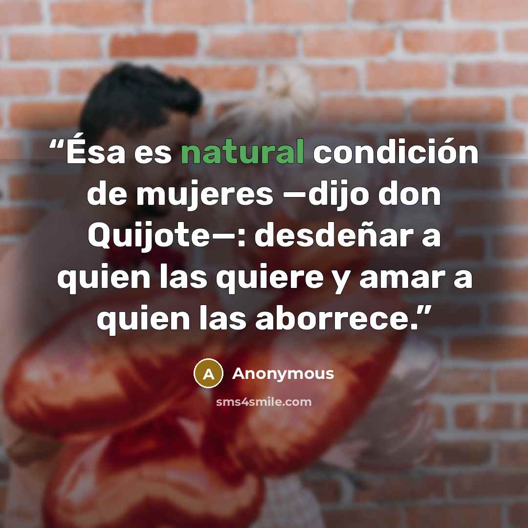 “Ésa es natural condición de mujeres —dijo don Quijote—: desdeñar a quien las quiere y amar a quien las aborrece.” quote by Anonymous