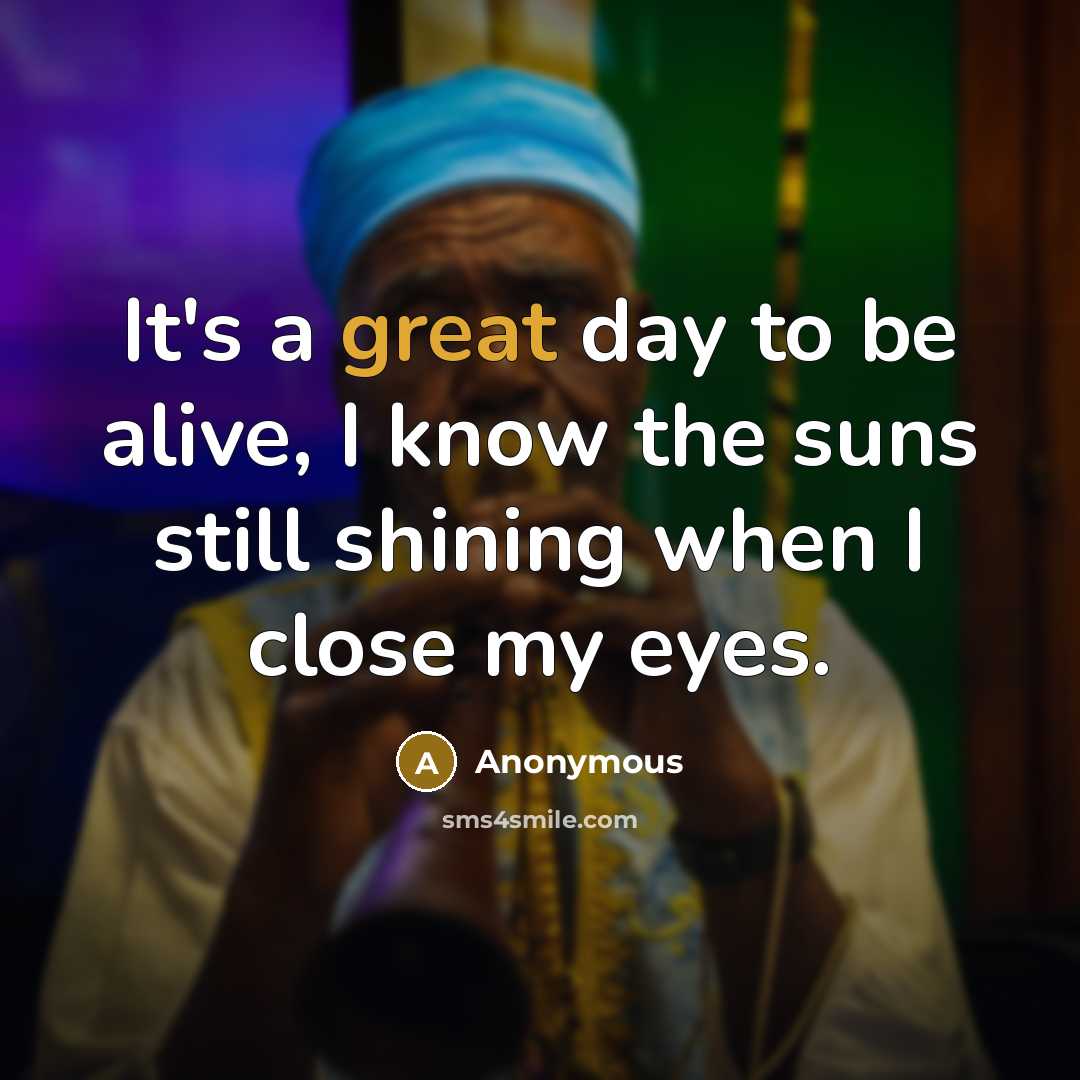 “It's a great day to be alive, I know the suns still shining when I close my eyes.” quote by Anonymous