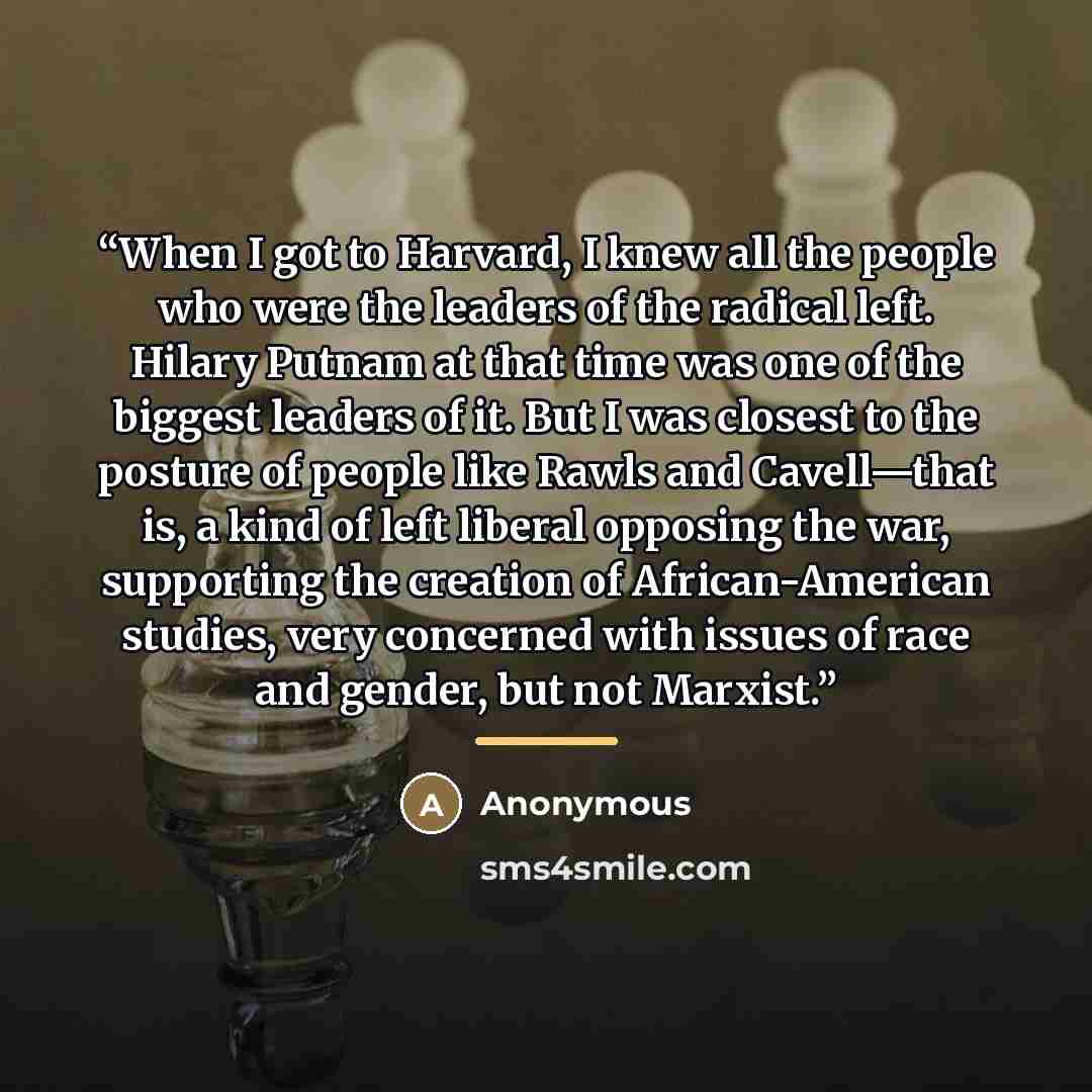“When I got to Harvard, I knew all the people who were the leaders of the radical left. Hilary Putnam at that time was one of the biggest leaders of it. But I was closest to the posture of people like Rawls and Cavell—that is, a kind of left liberal opposing the war, supporting the creation of…” quote by Anonymous
