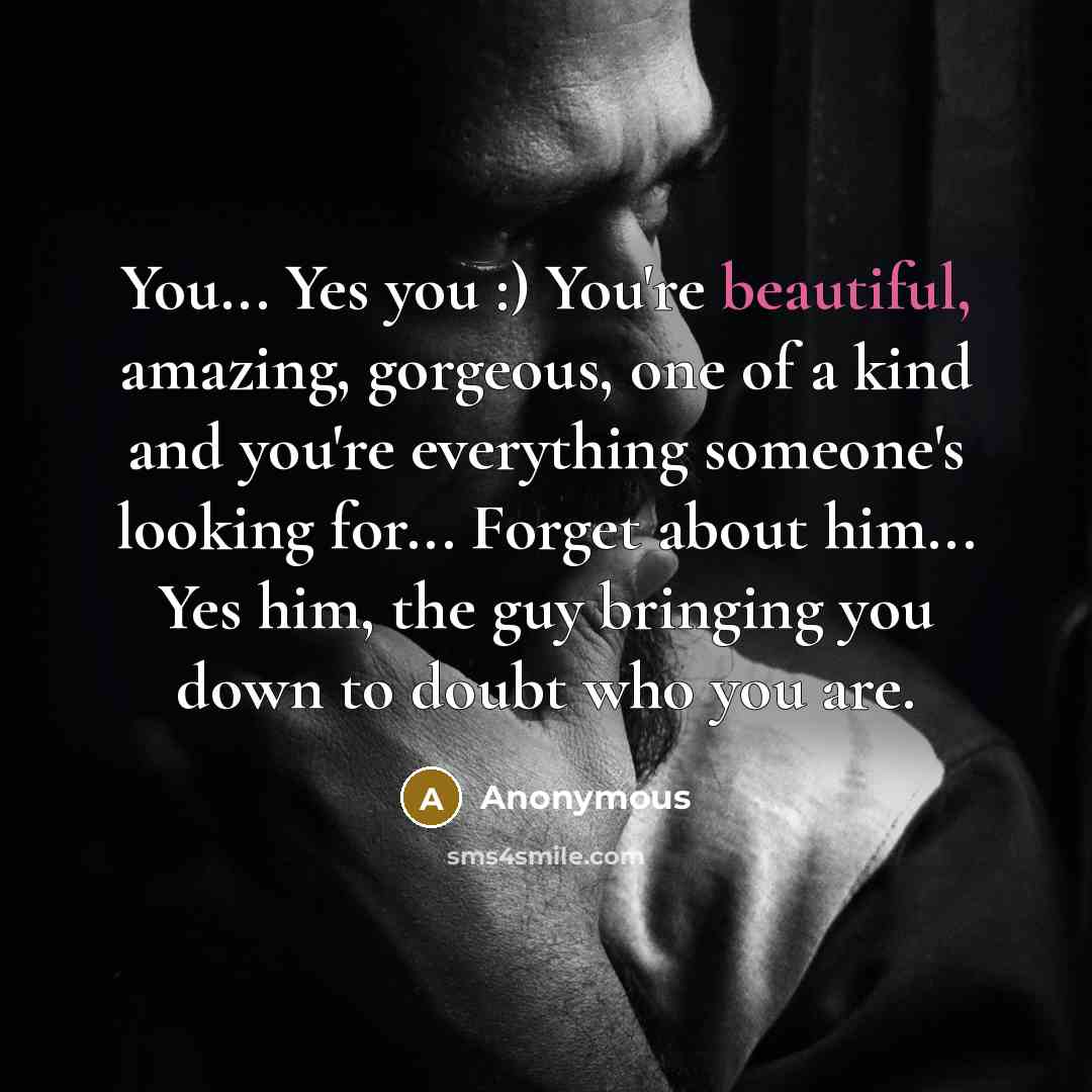 “You... Yes you :) You're beautiful, amazing, gorgeous, one of a kind and you're everything someone's looking for... Forget about him... Yes him, the guy bringing you down to doubt who you are.” quote by Anonymous