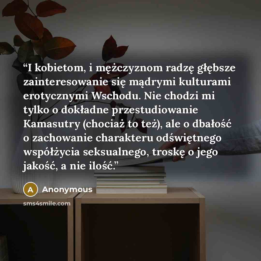 “I kobietom, i mężczyznom radzę głębsze zainteresowanie się mądrymi kulturami erotycznymi Wschodu. Nie chodzi mi tylko o dokładne przestudiowanie Kamasutry (chociaż to też), ale o dbałość o zachowanie charakteru odświętnego współżycia seksualnego, troskę o jego jakość, a nie ilość.” quote by Anonymous