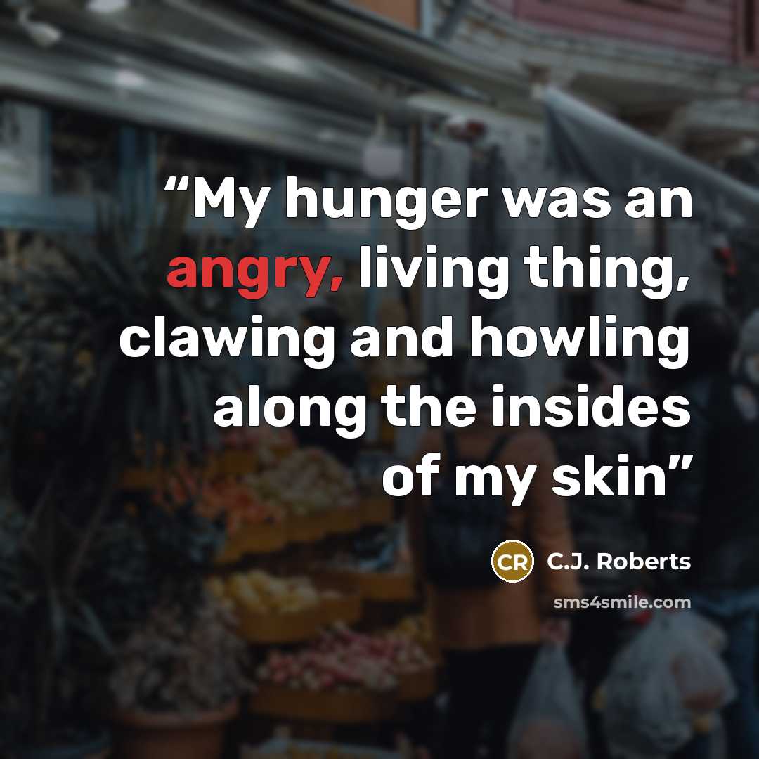 “My hunger was an angry, living thing, clawing and howling along the insides of my skin” quote by C.J. Roberts