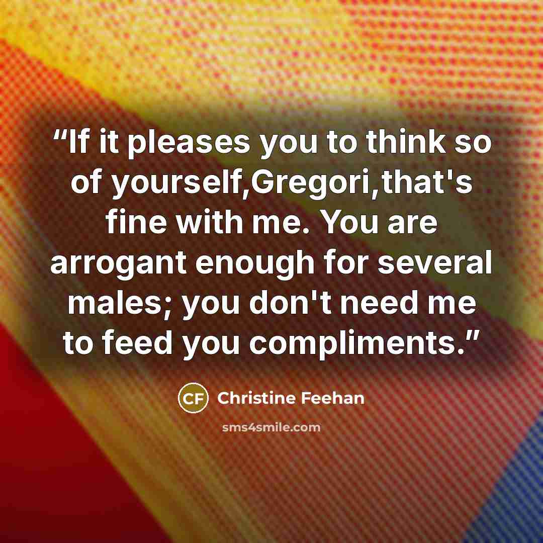“If it pleases you to think so of yourself,Gregori,that's fine with me. You are arrogant enough for several males; you don't need me to feed you compliments.” quote by Christine Feehan
