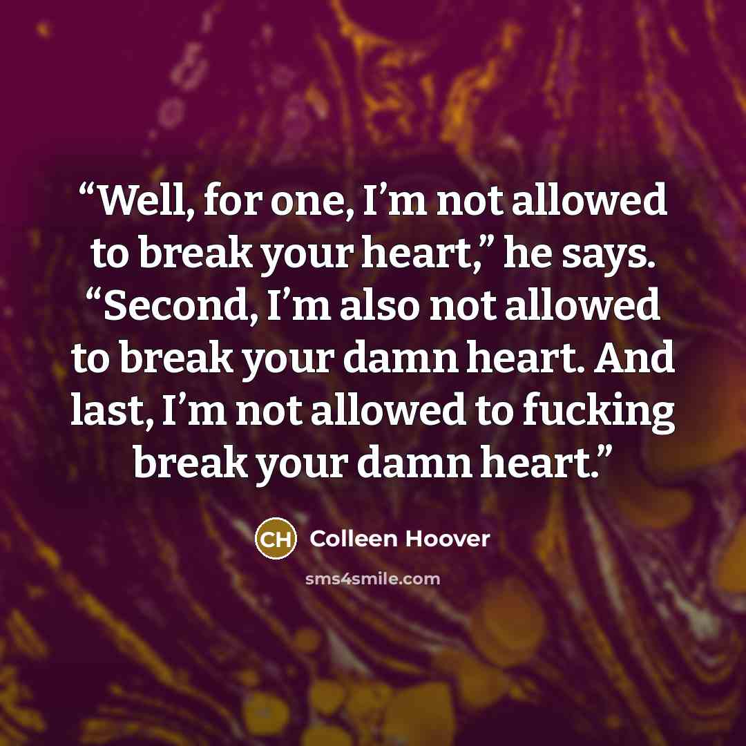 “Well, for one, I’m not allowed to break your heart,” he says. “Second, I’m also not allowed to break your damn heart. And last, I’m not allowed to fucking break your damn heart.” quote by Colleen Hoover