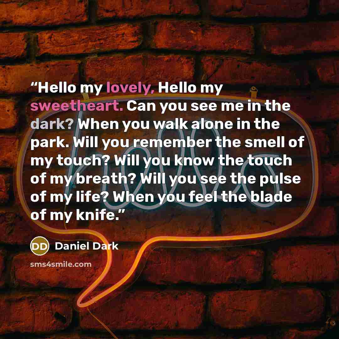“Hello my lovely, Hello my sweetheart. Can you see me in the dark? When you walk alone in the park. Will you remember the smell of my touch? Will you know the touch of my breath? Will you see the pulse of my life? When you feel the blade of my knife.” quote by Daniel Dark