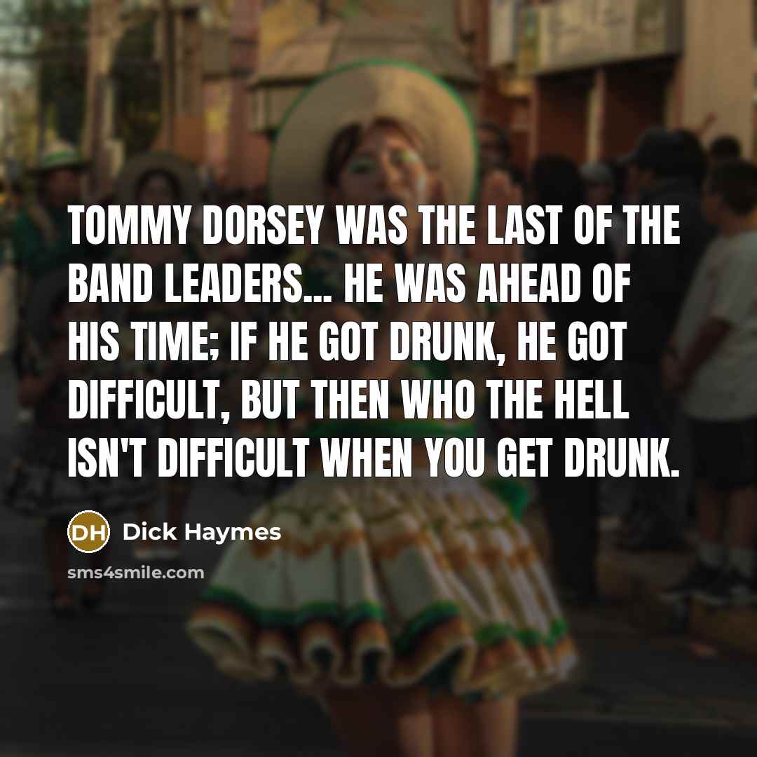 “Tommy Dorsey was the last of the band leaders... He was ahead of his time; if he got drunk, he got difficult, but then who the hell isn't difficult when you get drunk.” quote by Dick Haymes