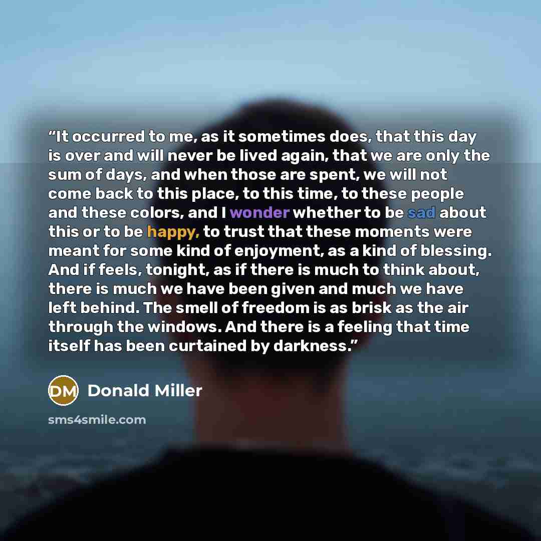 “It occurred to me, as it sometimes does, that this day is over and will never be lived again, that we are only the sum of days, and when those are spent, we will not come back to this place, to this time, to these people and these colors, and I wonder whether to be sad about this or to be happy…” quote by Donald Miller