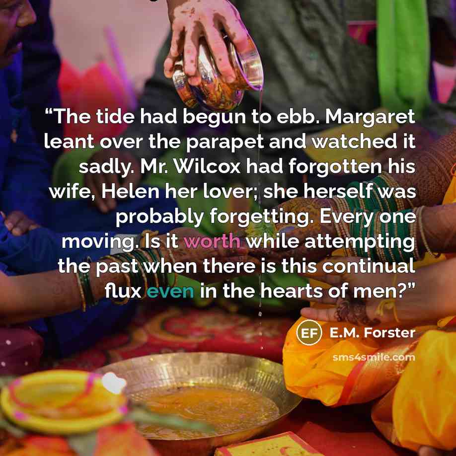 “The tide had begun to ebb. Margaret leant over the parapet and watched it sadly. Mr. Wilcox had forgotten his wife, Helen her lover; she herself was probably forgetting. Every one moving. Is it worth while attempting the past when there is this continual flux even in the hearts of men?” quote by E.M. Forster