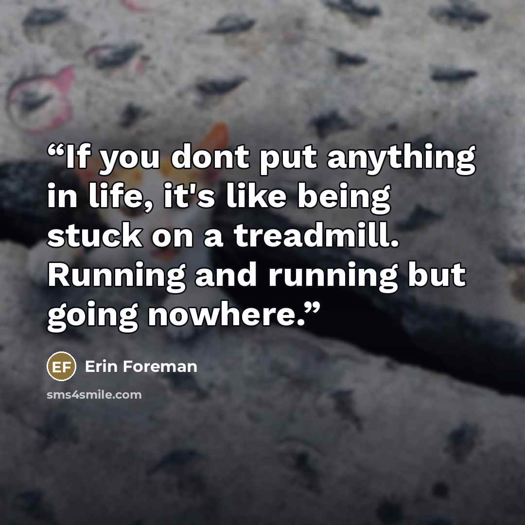 “If you dont put anything in life, it's like being stuck on a treadmill. Running and running but going nowhere.” quote by Erin Foreman