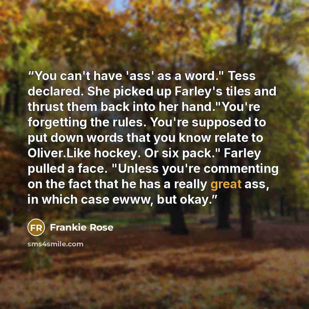 “You can't have 'ass' as a word." Tess declared. She picked up Farley's tiles and thrust them back into her hand."You're forgetting the rules. You're supposed to put down words that you know relate to Oliver.Like hockey. Or six pack." Farley pulled a face. "Unless you're commenting on the fact that…” quote by Frankie Rose