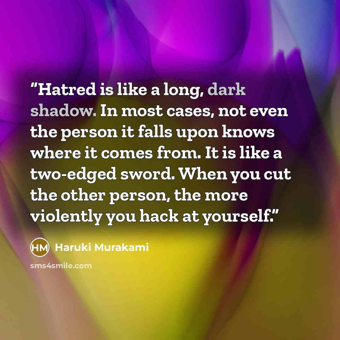 “Hatred is like a long, dark shadow. In most cases, not even the person it falls upon knows where it comes from. It is like a two-edged sword. When you cut the other person, the more violently you hack at yourself.” quote by Haruki Murakami