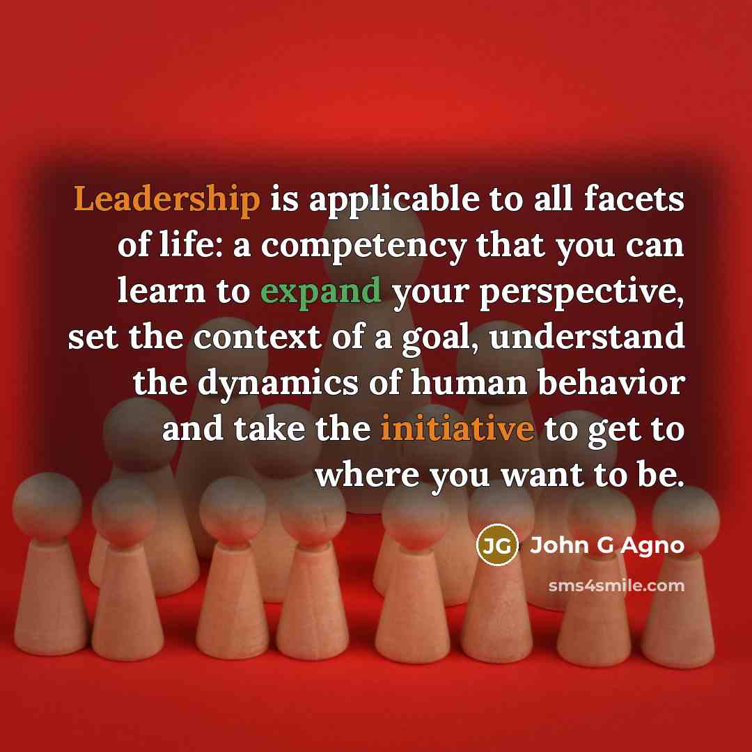 “Leadership is applicable to all facets of life: a competency that you can learn to expand your perspective, set the context of a goal, understand the dynamics of human behavior and take the initiative to get to where you want to be.” quote by John G Agno